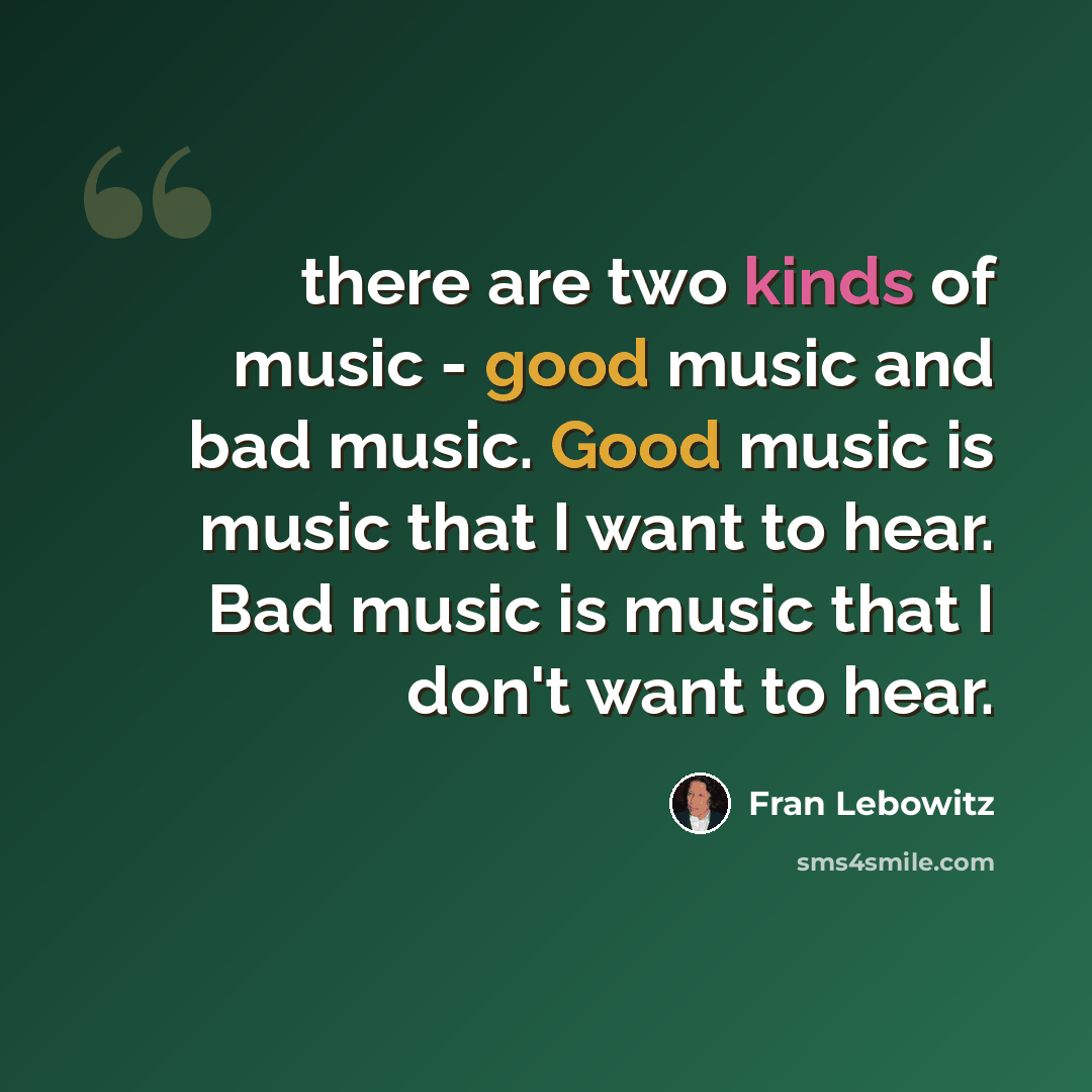 “there are two kinds of music - good music and bad music. Good music is music that I want to hear. Bad music is music that I don't want to hear.” quote by Fran Lebowitz