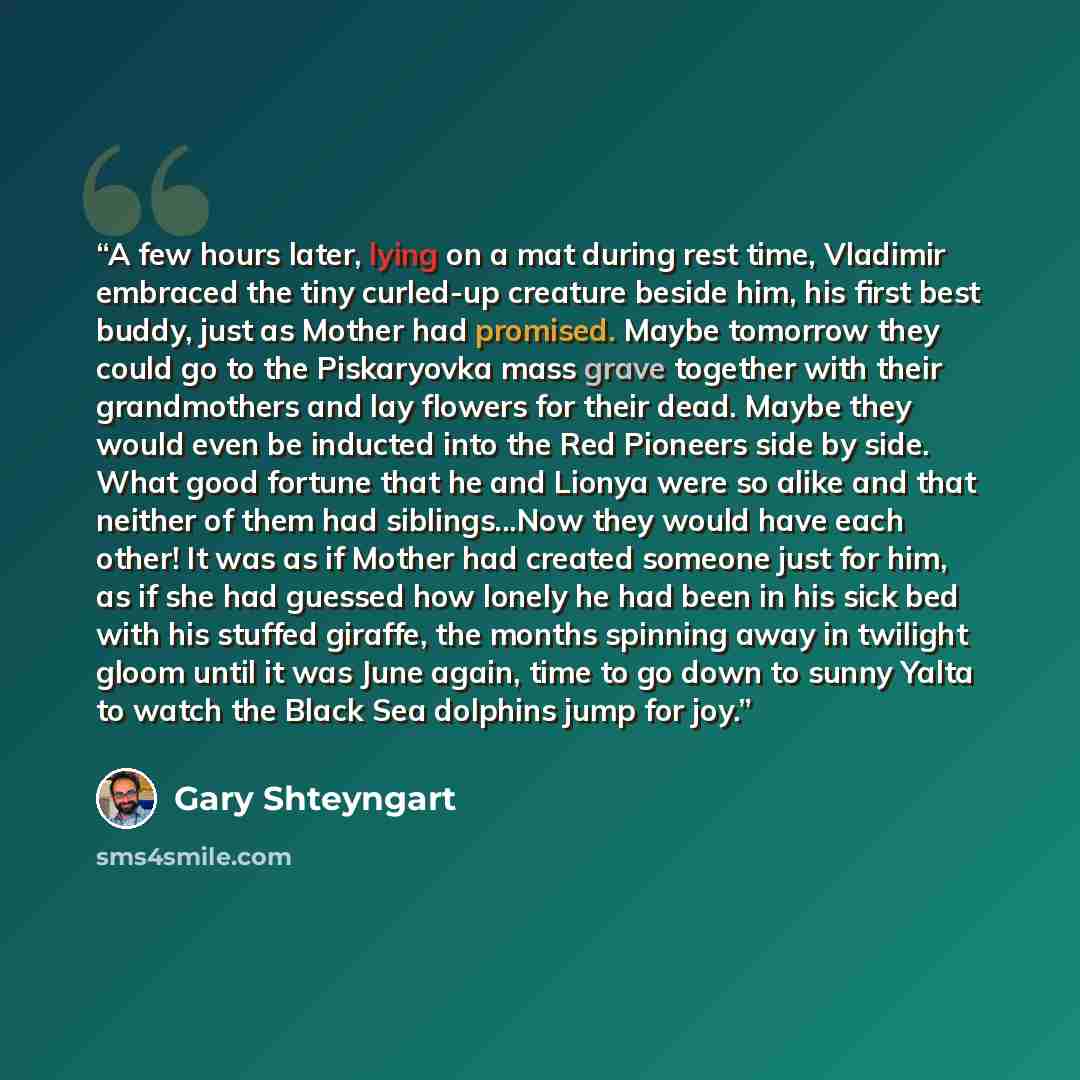 “A few hours later, lying on a mat during rest time, Vladimir embraced the tiny curled-up creature beside him, his first best buddy, just as Mother had promised. Maybe tomorrow they could go to the Piskaryovka mass grave together with their grandmothers and lay flowers for their dead. Maybe they…” quote by Gary Shteyngart