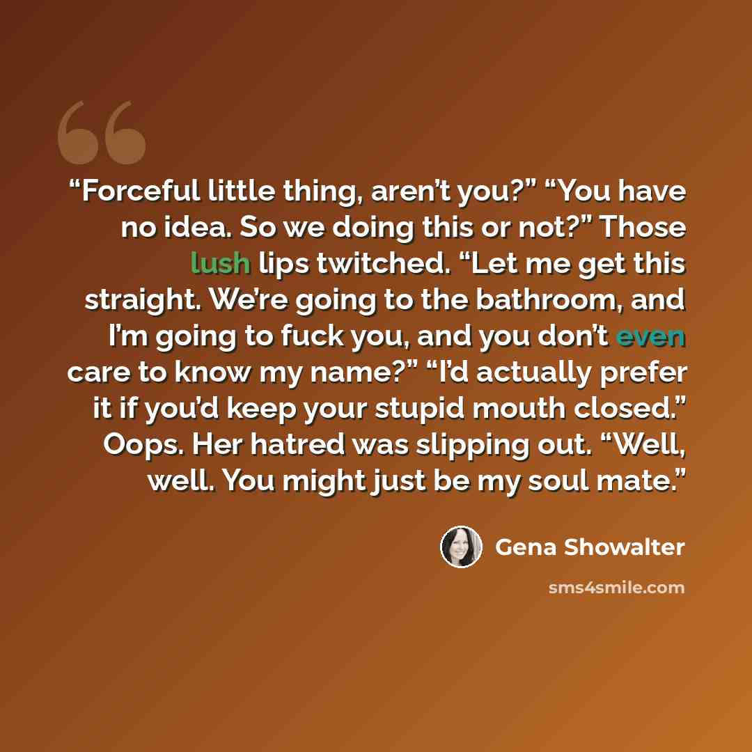 “Forceful little thing, aren’t you?” “You have no idea. So we doing this or not?” Those lush lips twitched. “Let me get this straight. We’re going to the bathroom, and I’m going to fuck you, and you don’t even care to know my name?” “I’d actually prefer it if you’d keep your stupid mouth closed.”…” quote by Gena Showalter