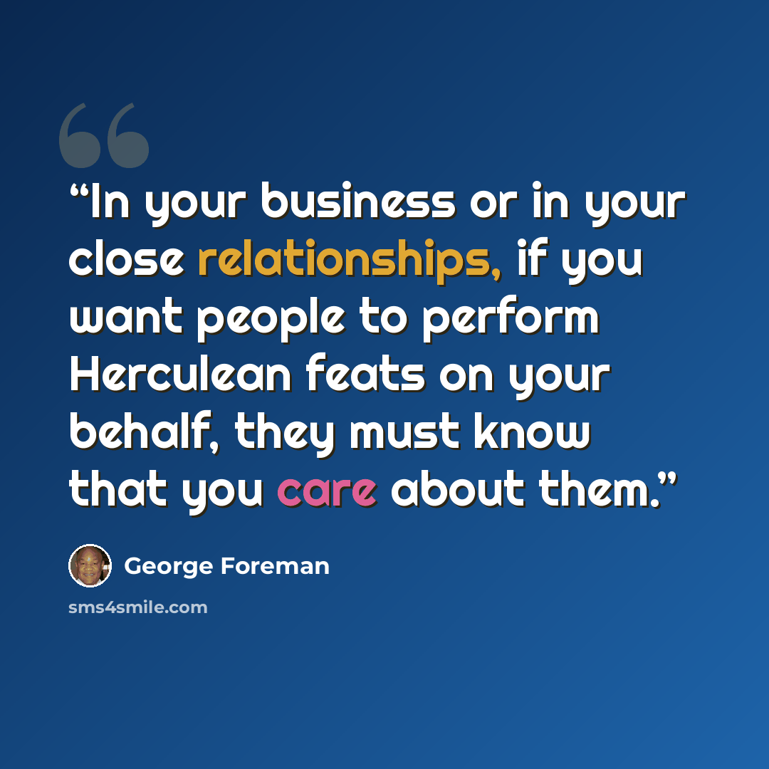 “In your business or in your close relationships, if you want people to perform Herculean feats on your behalf, they must know that you care about them.” quote by George Foreman
