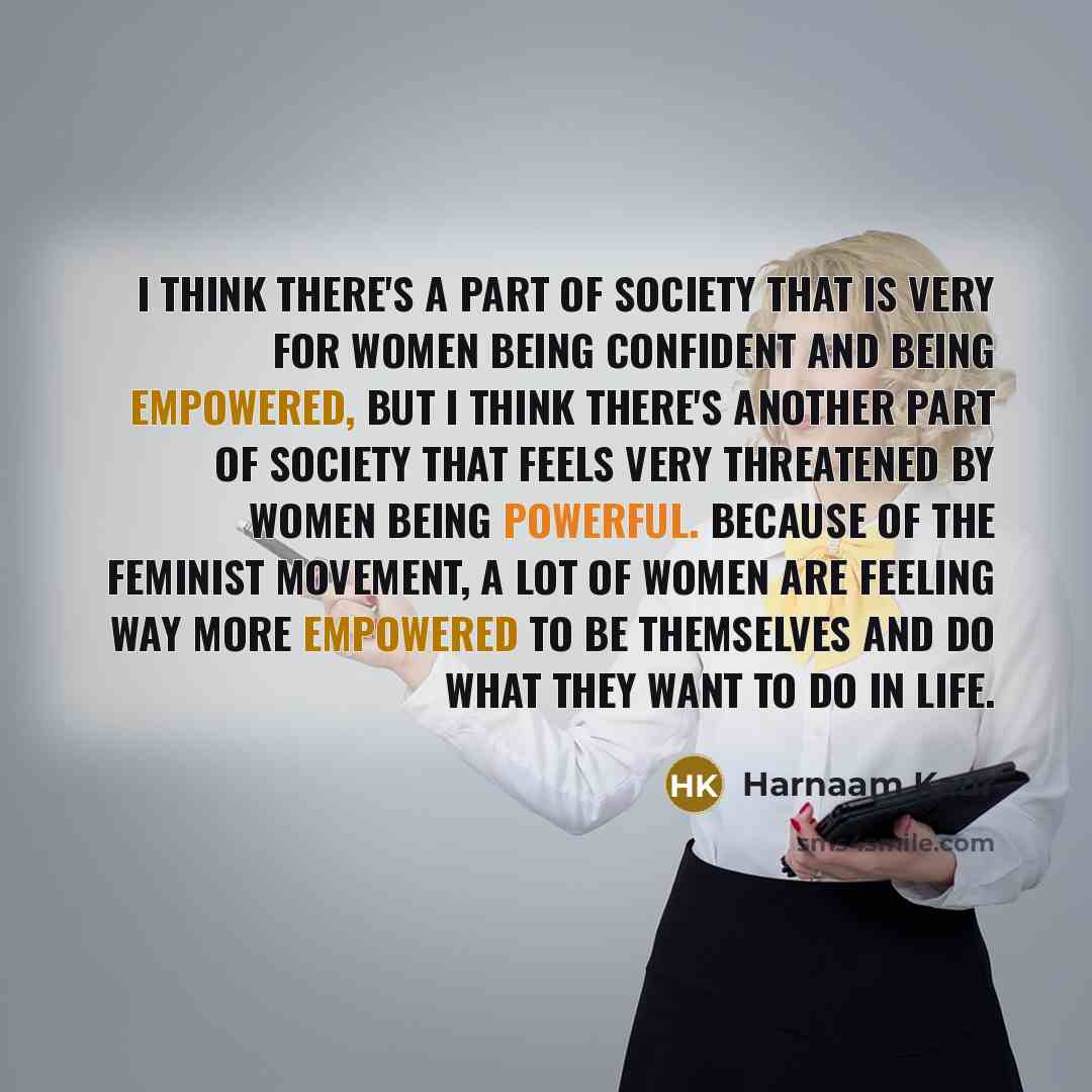 “I think there's a part of society that is very for women being confident and being empowered, but I think there's another part of society that feels very threatened by women being powerful. Because of the feminist movement, a lot of women are feeling way more empowered to be themselves and do what…” quote by Harnaam Kaur