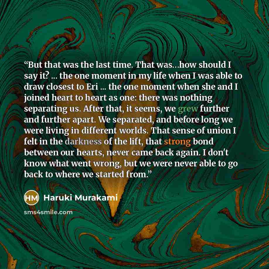 “But that was the last time. That was…how should I say it? ... the one moment in my life when I was able to draw closest to Eri ... the one moment when she and I joined heart to heart as one: there was nothing separating us. After that, it seems, we grew further and further apart. We separated, and…” quote by Haruki Murakami