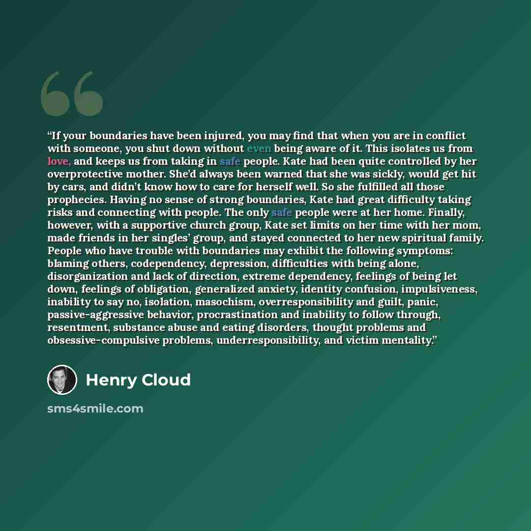 “If your boundaries have been injured, you may find that when you are in conflict with someone, you shut down without even being aware of it. This isolates us from love, and keeps us from taking in safe people. Kate had been quite controlled by her overprotective mother. She’d always been warned…” quote by Henry Cloud