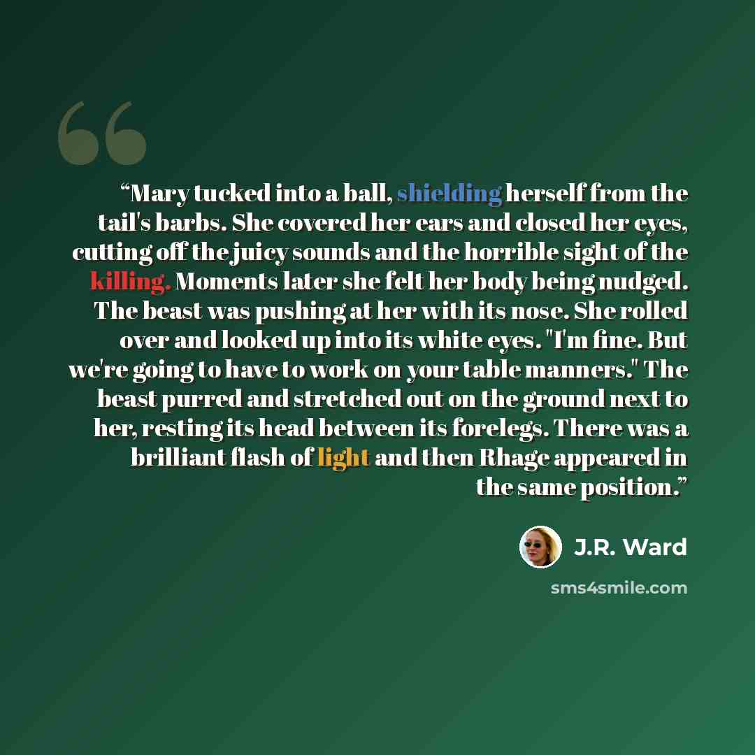 “Mary tucked into a ball, shielding herself from the tail's barbs. She covered her ears and closed her eyes, cutting off the juicy sounds and the horrible sight of the killing. Moments later she felt her body being nudged. The beast was pushing at her with its nose. She rolled over and looked up…” quote by J.R. Ward
