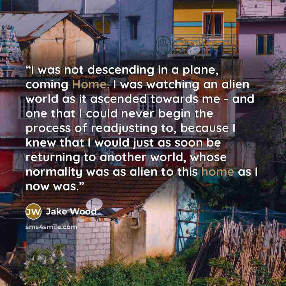 “I was not descending in a plane, coming Home. I was watching an alien world as it ascended towards me - and one that I could never begin the process of readjusting to, because I knew that I would just as soon be returning to another world, whose normality was as alien to this home as I now was.” quote by Jake Wood