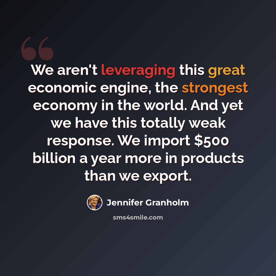 “We aren't leveraging this great economic engine, the strongest economy in the world. And yet we have this totally weak response. We import $500 billion a year more in products than we export.” quote by Jennifer Granholm