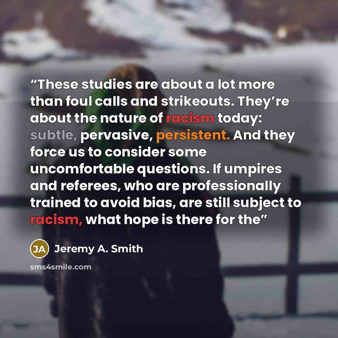 “These studies are about a lot more than foul calls and strikeouts. They’re about the nature of racism today: subtle, pervasive, persistent. And they force us to consider some uncomfortable questions. If umpires and referees, who are professionally trained to avoid bias, are still subject to…” quote by Jeremy A. Smith