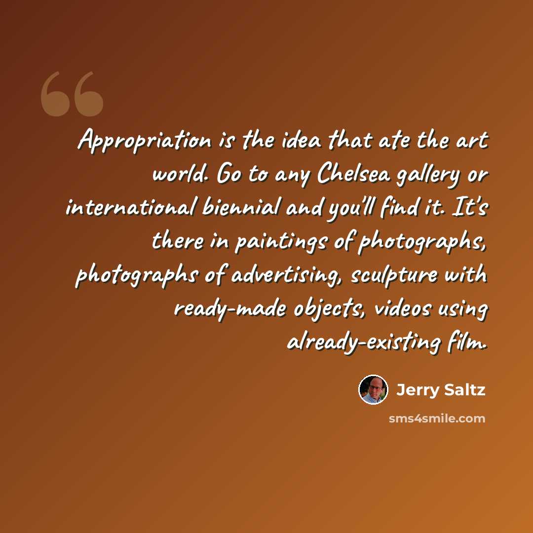 “Appropriation is the idea that ate the art world. Go to any Chelsea gallery or international biennial and you'll find it. It's there in paintings of photographs, photographs of advertising, sculpture with ready-made objects, videos using already-existing film.” quote by Jerry Saltz