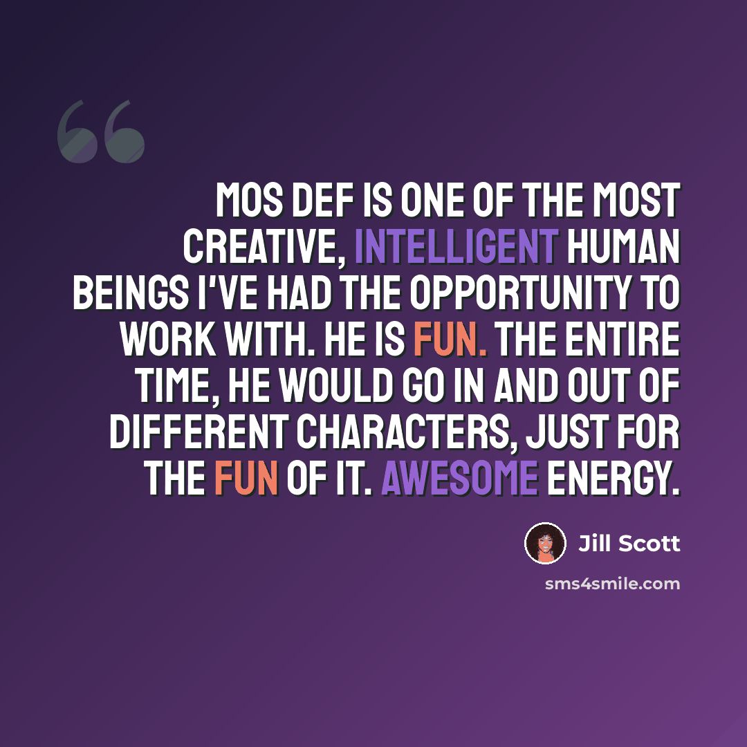 “Mos Def is one of the most creative, intelligent human beings I've had the opportunity to work with. He is fun. The entire time, he would go in and out of different characters, just for the fun of it. Awesome energy.” quote by Jill Scott