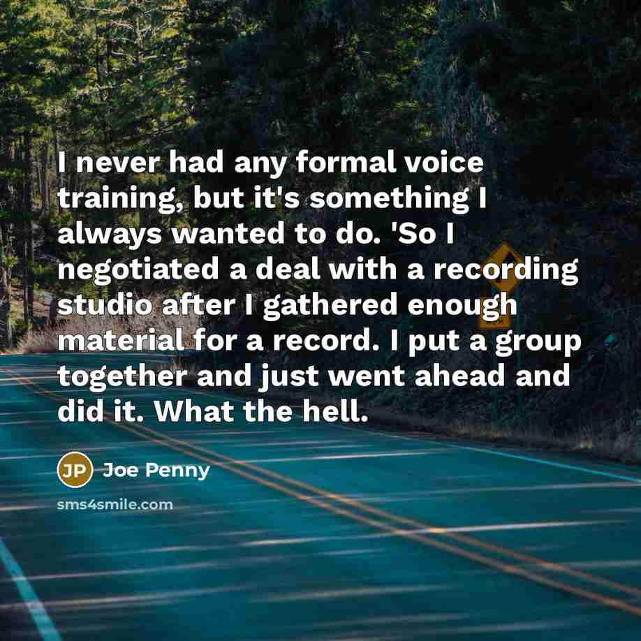 “I never had any formal voice training, but it's something I always wanted to do. 'So I negotiated a deal with a recording studio after I gathered enough material for a record. I put a group together and just went ahead and did it. What the hell.” quote by Joe Penny