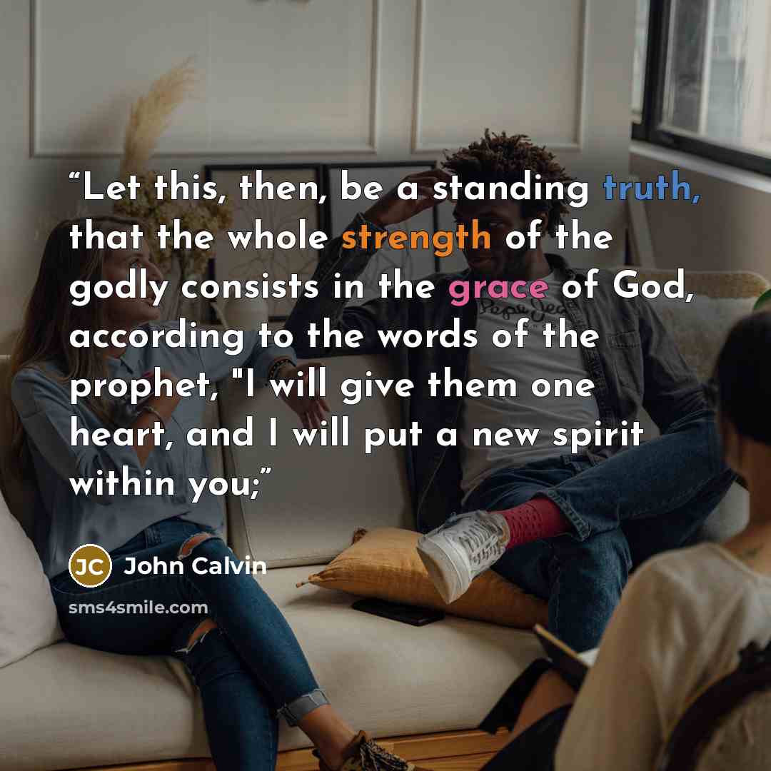 “Let this, then, be a standing truth, that the whole strength of the godly consists in the grace of God, according to the words of the prophet, "I will give them one heart, and I will put a new spirit within you;” quote by John Calvin