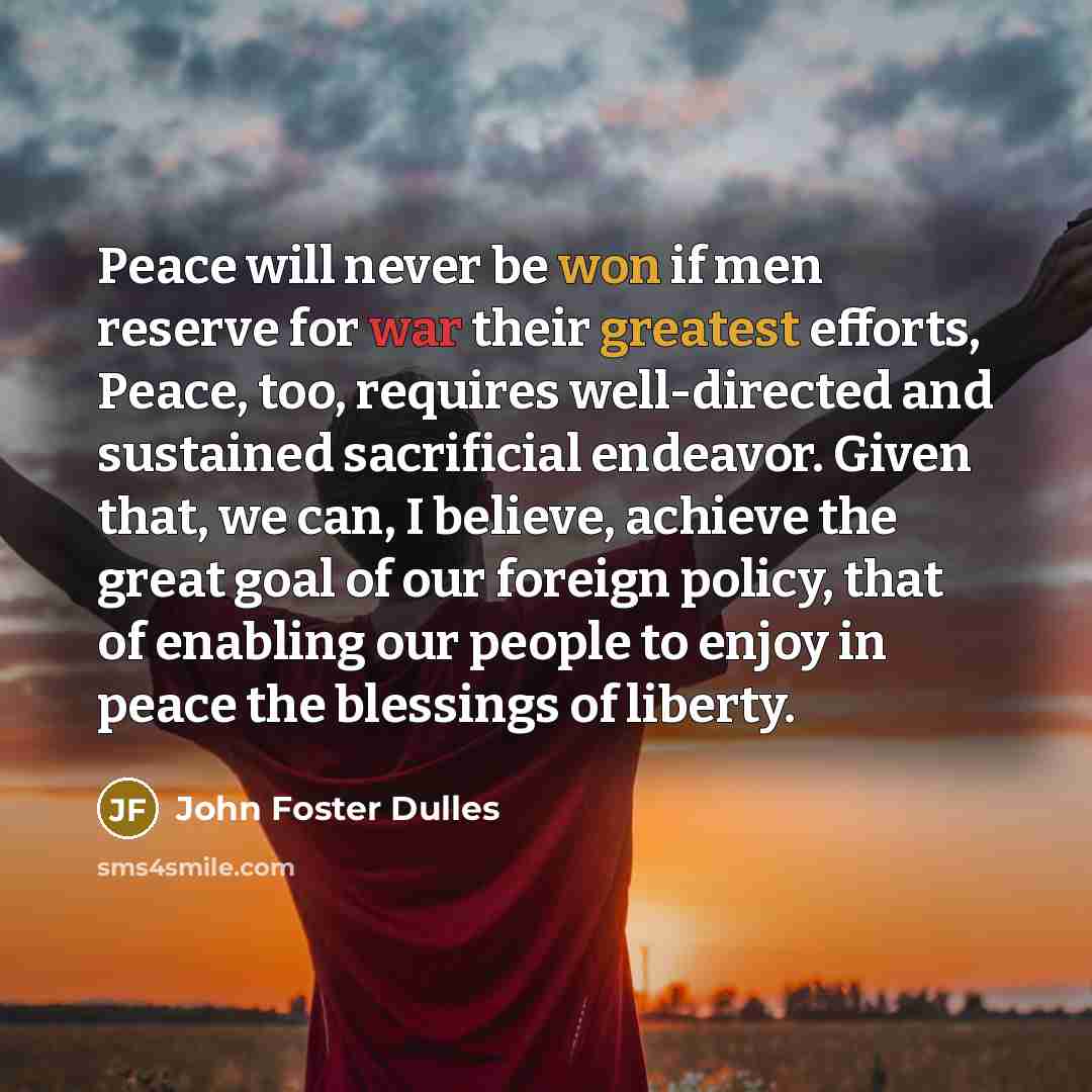 “Peace will never be won if men reserve for war their greatest efforts, Peace, too, requires well-directed and sustained sacrificial endeavor. Given that, we can, I believe, achieve the great goal of our foreign policy, that of enabling our people to enjoy in peace the blessings of liberty.” quote by John Foster Dulles