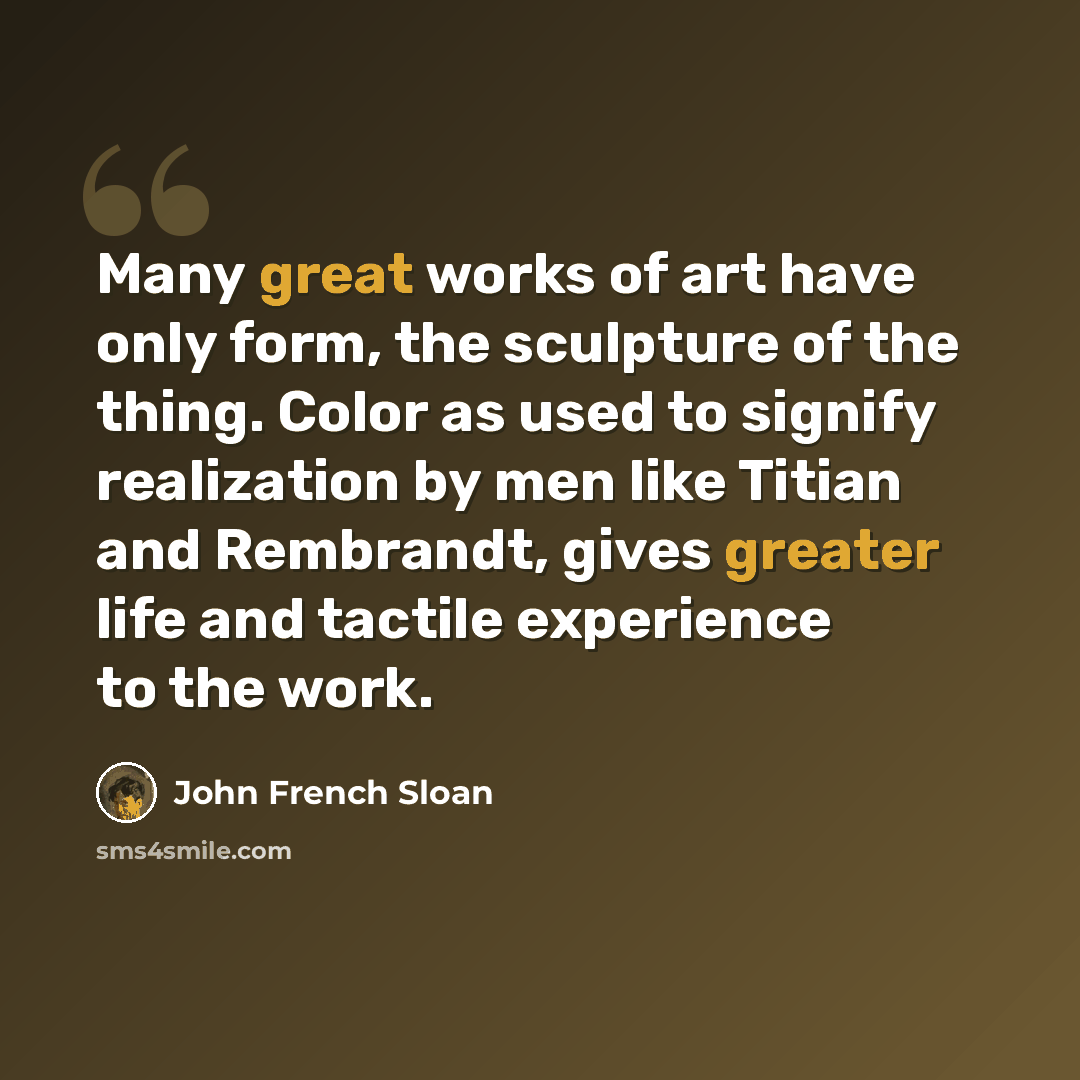 “Many great works of art have only form, the sculpture of the thing. Color as used to signify realization by men like Titian and Rembrandt, gives greater life and tactile experience to the work.” quote by John French Sloan