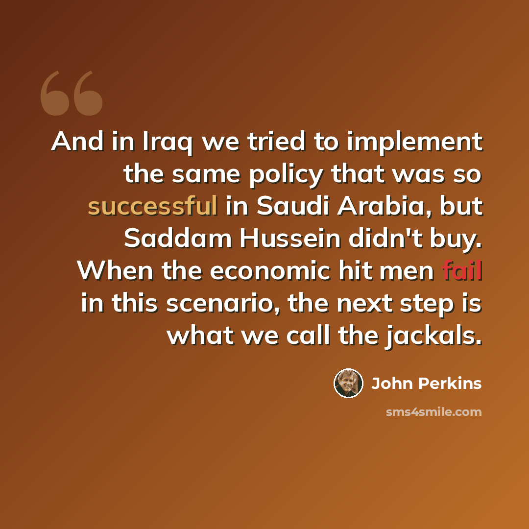 “And in Iraq we tried to implement the same policy that was so successful in Saudi Arabia, but Saddam Hussein didn't buy. When the economic hit men fail in this scenario, the next step is what we call the jackals.” quote by John Perkins