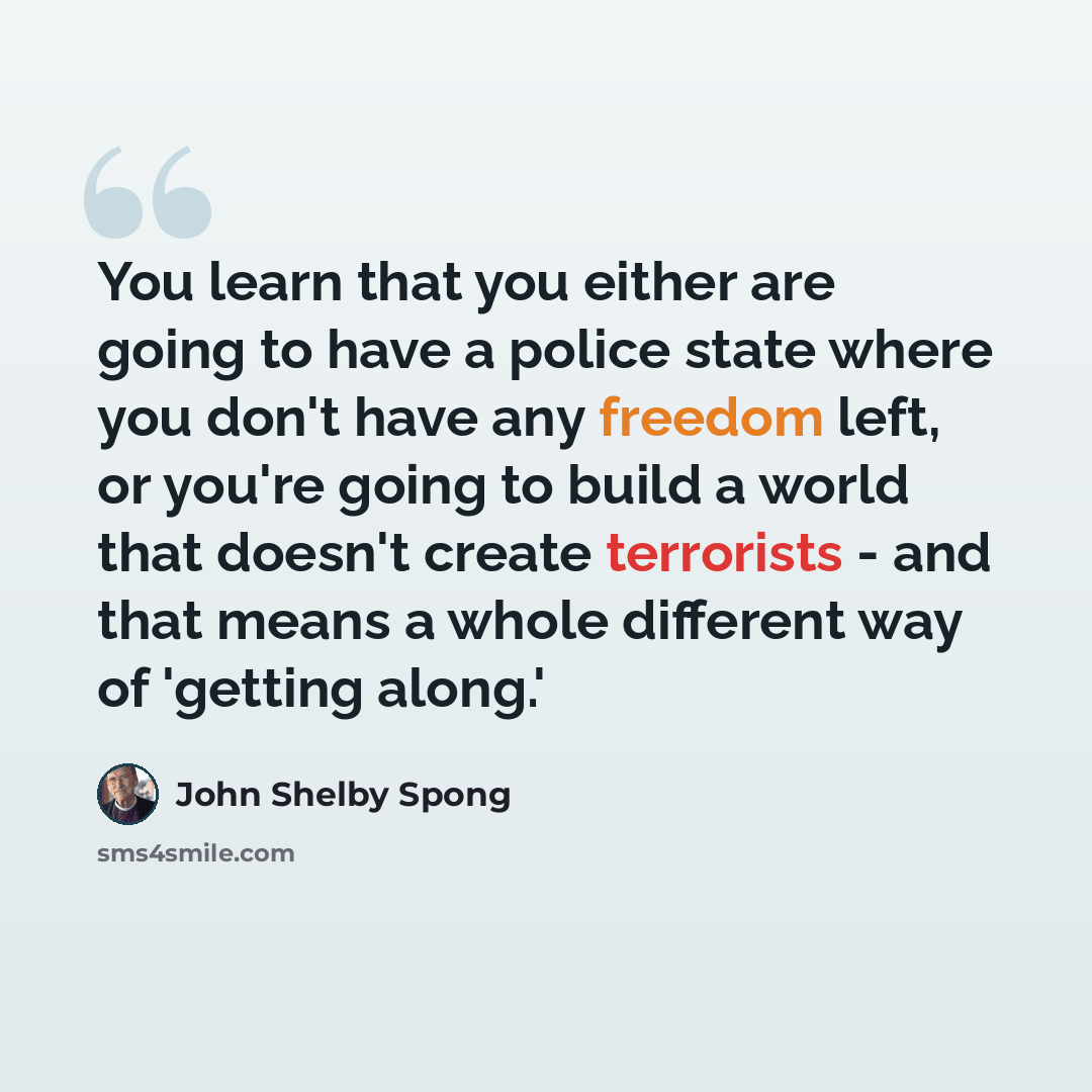 “You learn that you either are going to have a police state where you don't have any freedom left, or you're going to build a world that doesn't create terrorists - and that means a whole different way of 'getting along.'” quote by John Shelby Spong