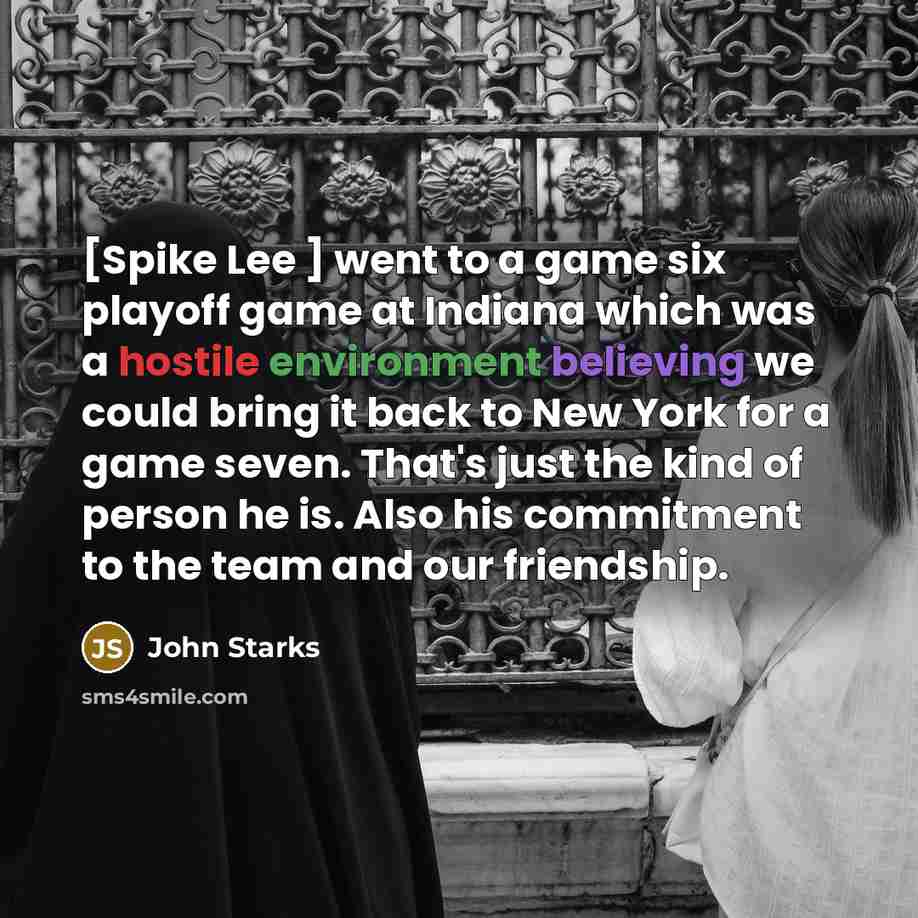 “[Spike Lee ] went to a game six playoff game at Indiana which was a hostile environment believing we could bring it back to New York for a game seven. That's just the kind of person he is. Also his commitment to the team and our friendship.” quote by John Starks