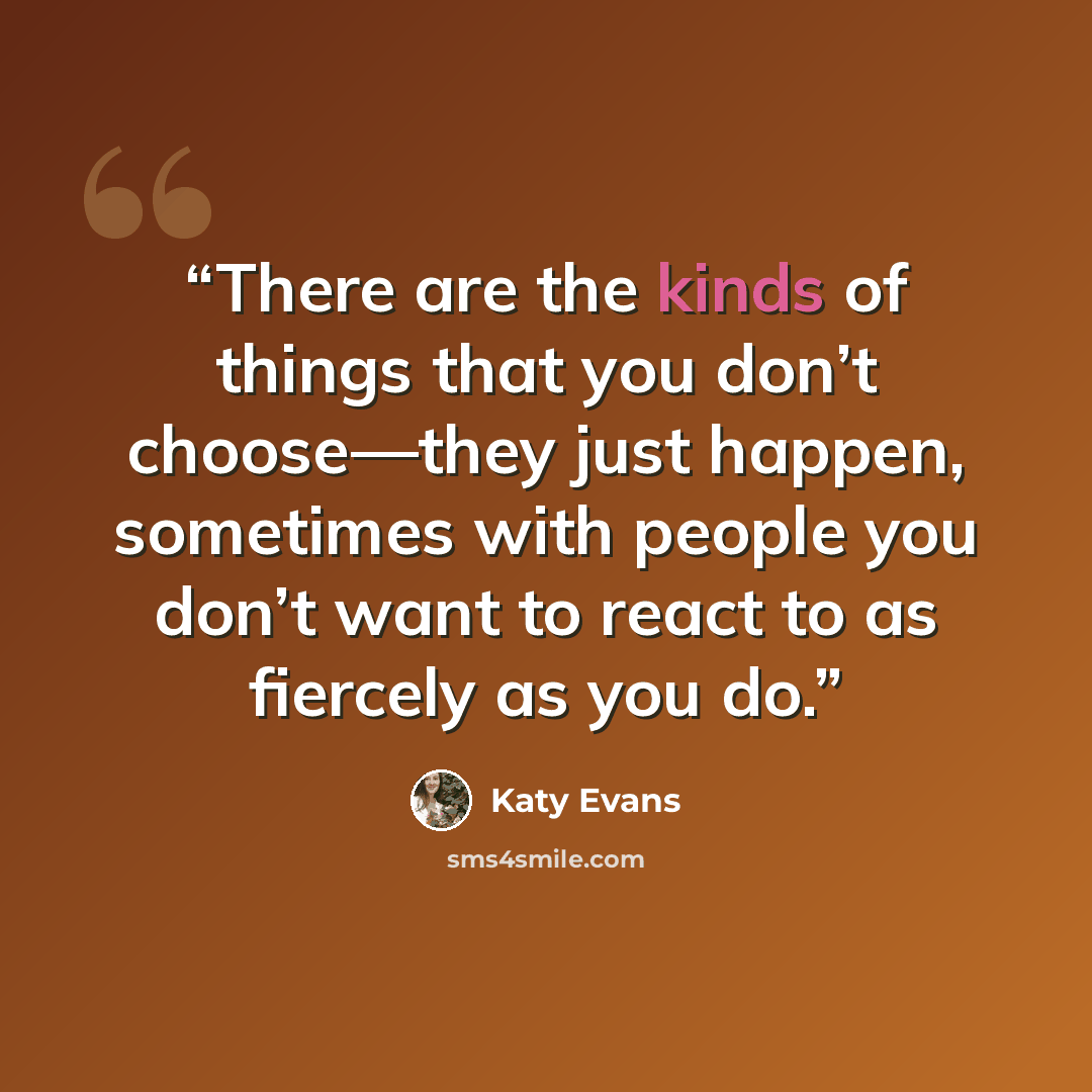 “There are the kinds of things that you don’t choose—they just happen, sometimes with people you don’t want to react to as fiercely as you do.” quote by Katy Evans