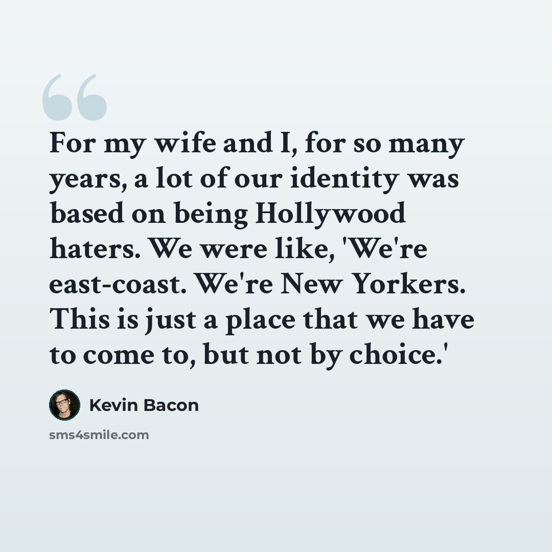 “For my wife and I, for so many years, a lot of our identity was based on being Hollywood haters. We were like, 'We're east-coast. We're New Yorkers. This is just a place that we have to come to, but not by choice.'” quote by Kevin Bacon