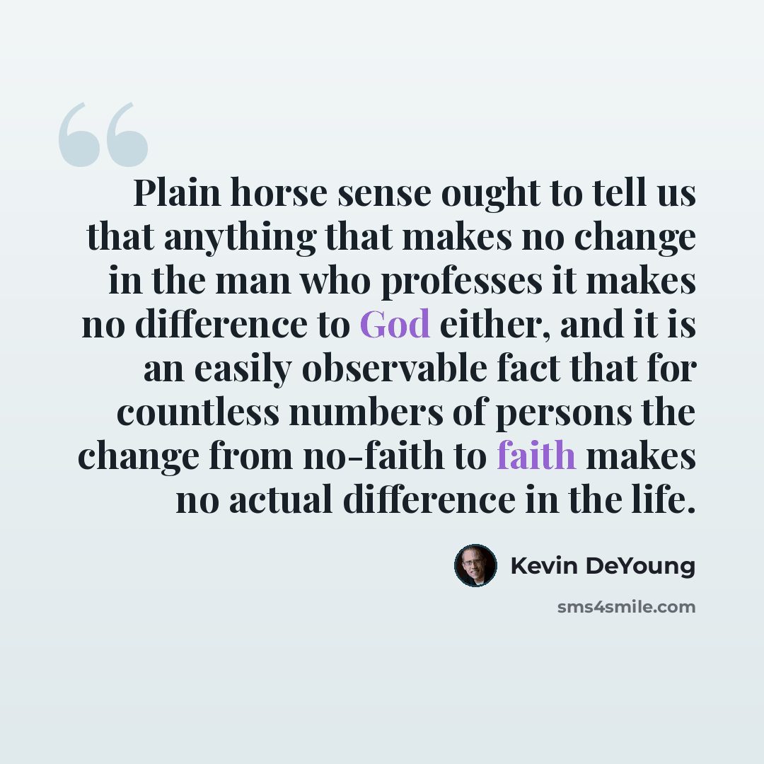 “Plain horse sense ought to tell us that anything that makes no change in the man who professes it makes no difference to God either, and it is an easily observable fact that for countless numbers of persons the change from no-faith to faith makes no actual difference in the life.” quote by Kevin DeYoung