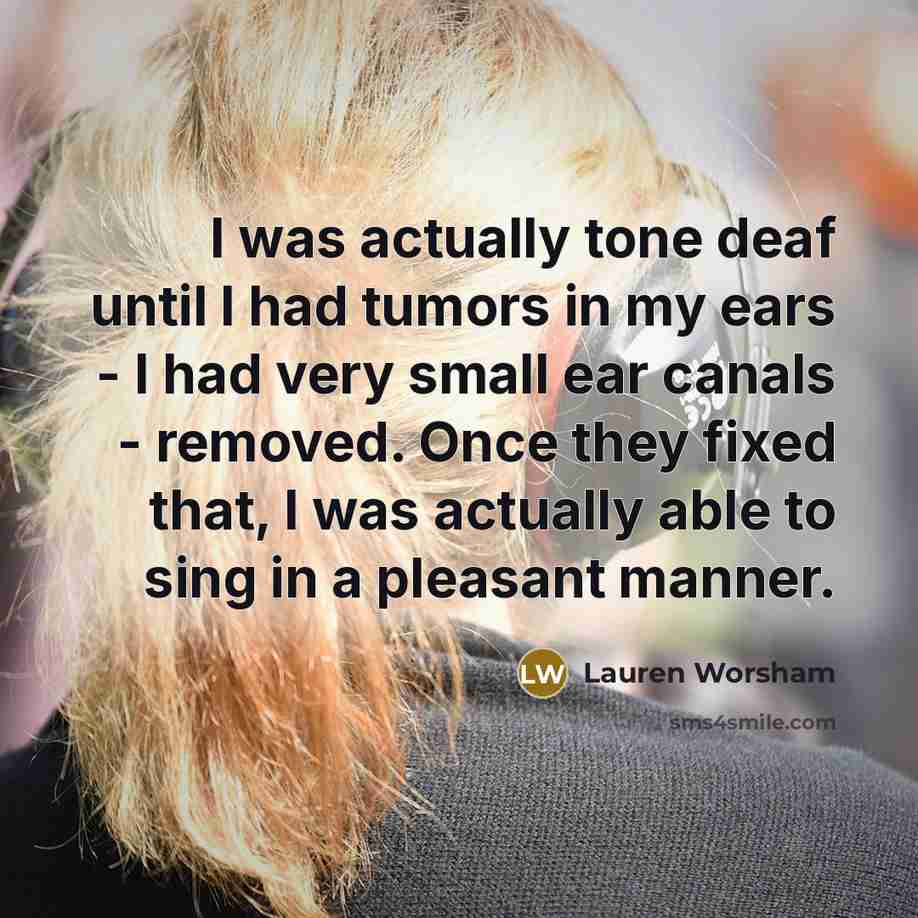 “I was actually tone deaf until I had tumors in my ears - I had very small ear canals - removed. Once they fixed that, I was actually able to sing in a pleasant manner.” quote by Lauren Worsham