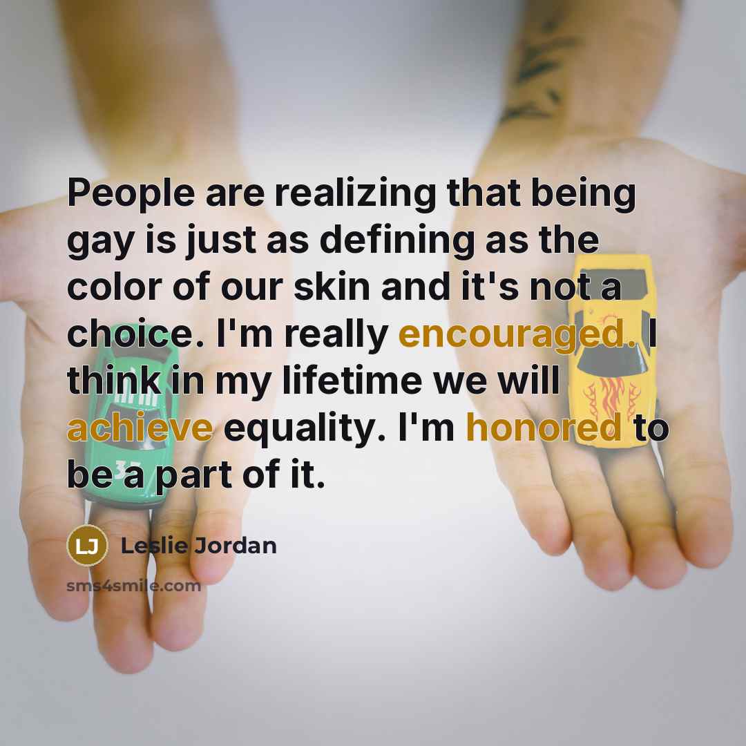 “People are realizing that being gay is just as defining as the color of our skin and it's not a choice. I'm really encouraged. I think in my lifetime we will achieve equality. I'm honored to be a part of it.” quote by Leslie Jordan