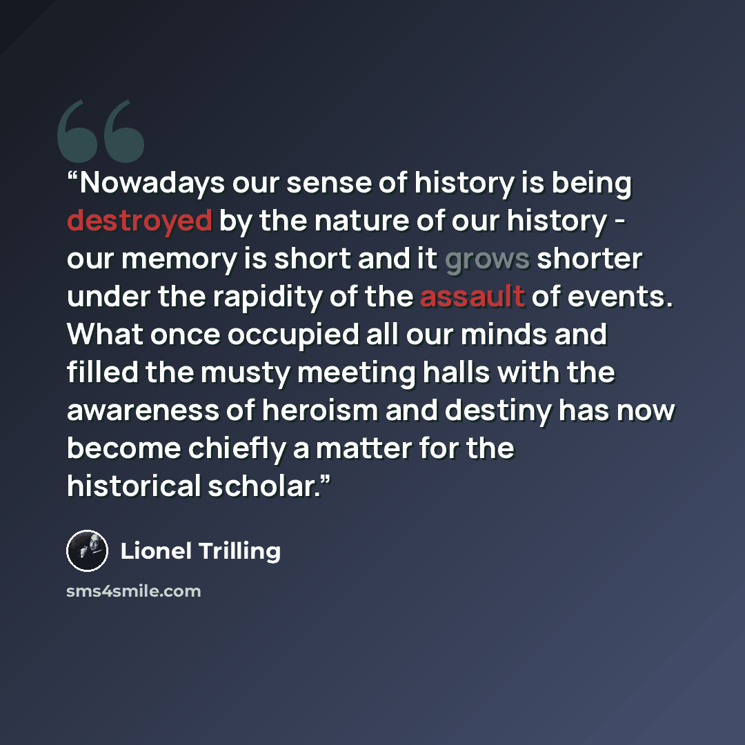 “Nowadays our sense of history is being destroyed by the nature of our history - our memory is short and it grows shorter under the rapidity of the assault of events. What once occupied all our minds and filled the musty meeting halls with the awareness of heroism and destiny has now become chiefly…” quote by Lionel Trilling