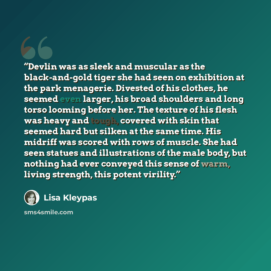 “Devlin was as sleek and muscular as the black-and-gold tiger she had seen on exhibition at the park menagerie. Divested of his clothes, he seemed even larger, his broad shoulders and long torso looming before her. The texture of his flesh was heavy and tough, covered with skin that seemed hard but…” quote by Lisa Kleypas