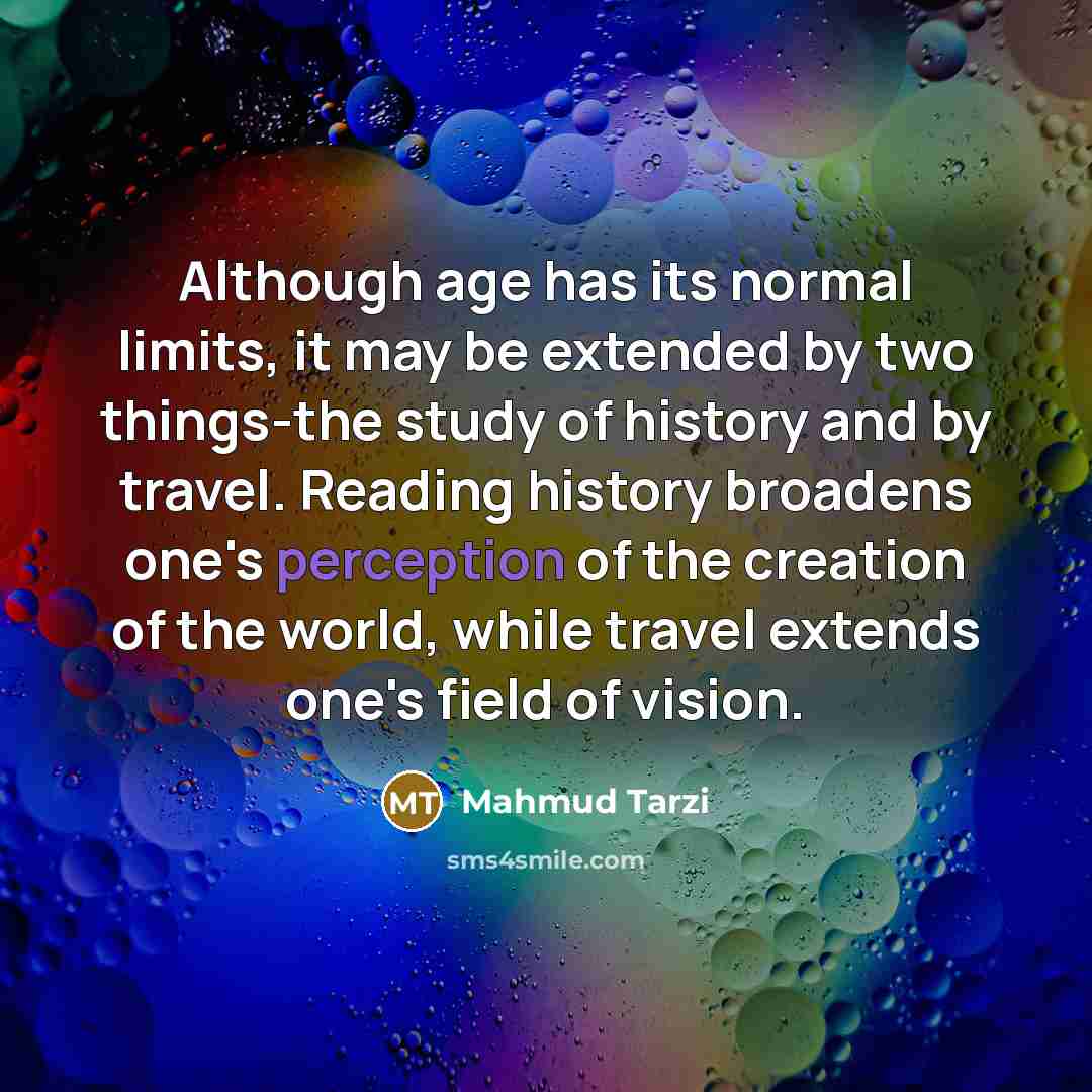 “Although age has its normal limits, it may be extended by two things-the study of history and by travel. Reading history broadens one's perception of the creation of the world, while travel extends one's field of vision.” quote by Mahmud Tarzi