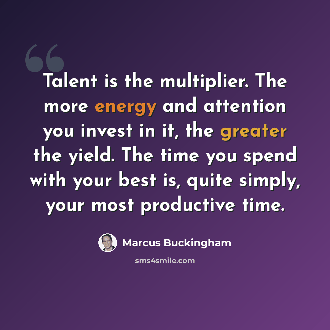 “Talent is the multiplier. The more energy and attention you invest in it, the greater the yield. The time you spend with your best is, quite simply, your most productive time.” quote by Marcus Buckingham