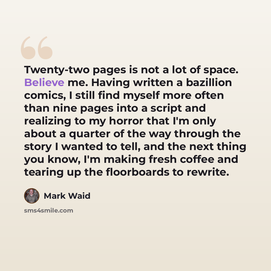 “Twenty-two pages is not a lot of space. Believe me. Having written a bazillion comics, I still find myself more often than nine pages into a script and realizing to my horror that I'm only about a quarter of the way through the story I wanted to tell, and the next thing you know, I'm making fresh…” quote by Mark Waid