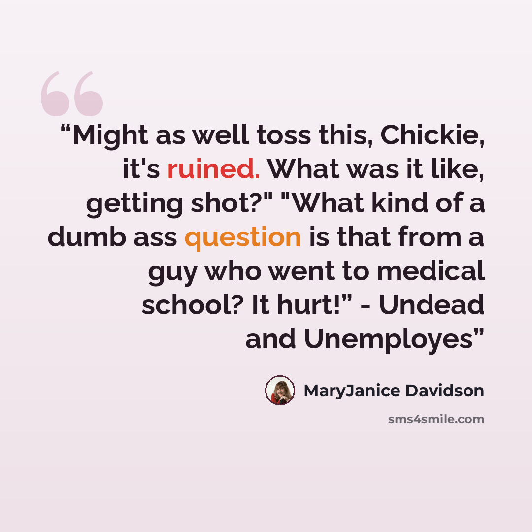 “Might as well toss this, Chickie, it's ruined. What was it like, getting shot?" "What kind of a dumb ass question is that from a guy who went to medical school? It hurt!” - Undead and Unemployes” quote by MaryJanice Davidson