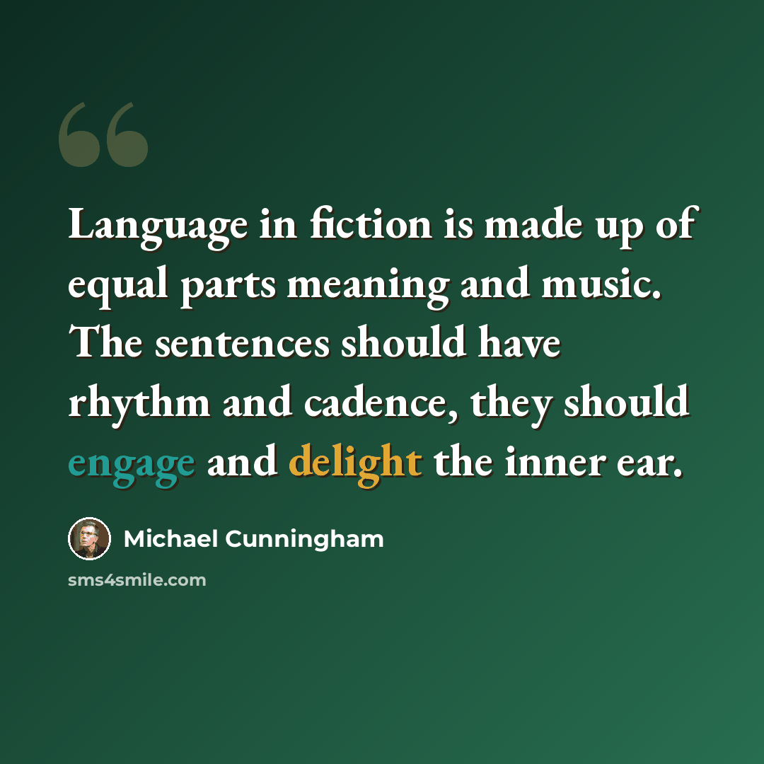“Language in fiction is made up of equal parts meaning and music. The sentences should have rhythm and cadence, they should engage and delight the inner ear.” quote by Michael Cunningham