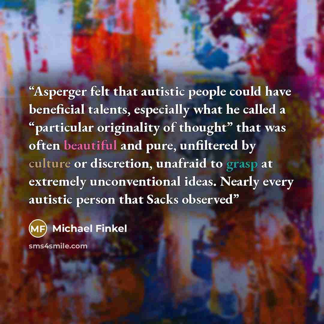 “Asperger felt that autistic people could have beneficial talents, especially what he called a “particular originality of thought” that was often beautiful and pure, unfiltered by culture or discretion, unafraid to grasp at extremely unconventional ideas. Nearly every autistic person that Sacks…” quote by Michael Finkel