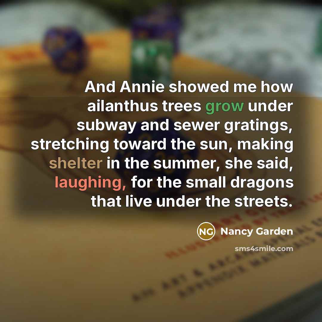 “And Annie showed me how ailanthus trees grow under subway and sewer gratings, stretching toward the sun, making shelter in the summer, she said, laughing, for the small dragons that live under the streets.” quote by Nancy Garden