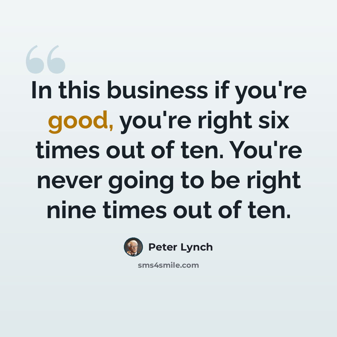 “In this business if you're good, you're right six times out of ten. You're never going to be right nine times out of ten.” quote by Peter Lynch
