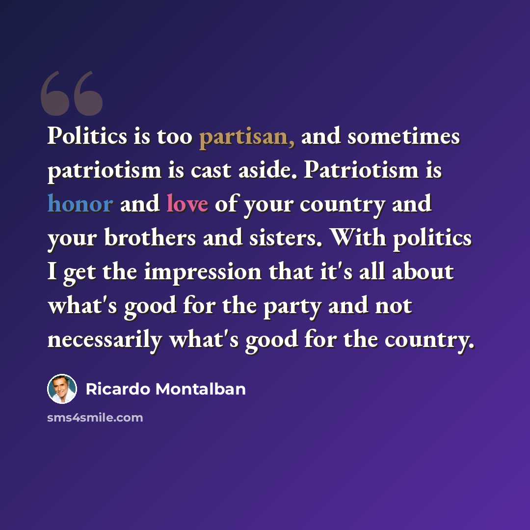 “Politics is too partisan, and sometimes patriotism is cast aside. Patriotism is honor and love of your country and your brothers and sisters. With politics I get the impression that it's all about what's good for the party and not necessarily what's good for the country.” quote by Ricardo Montalban