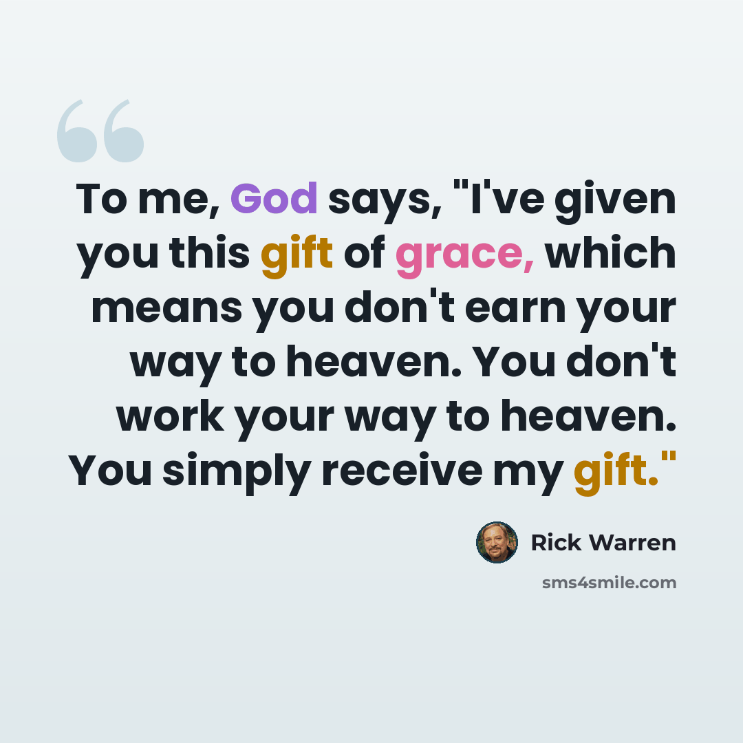 “To me, God says, "I've given you this gift of grace, which means you don't earn your way to heaven. You don't work your way to heaven. You simply receive my gift."” quote by Rick Warren