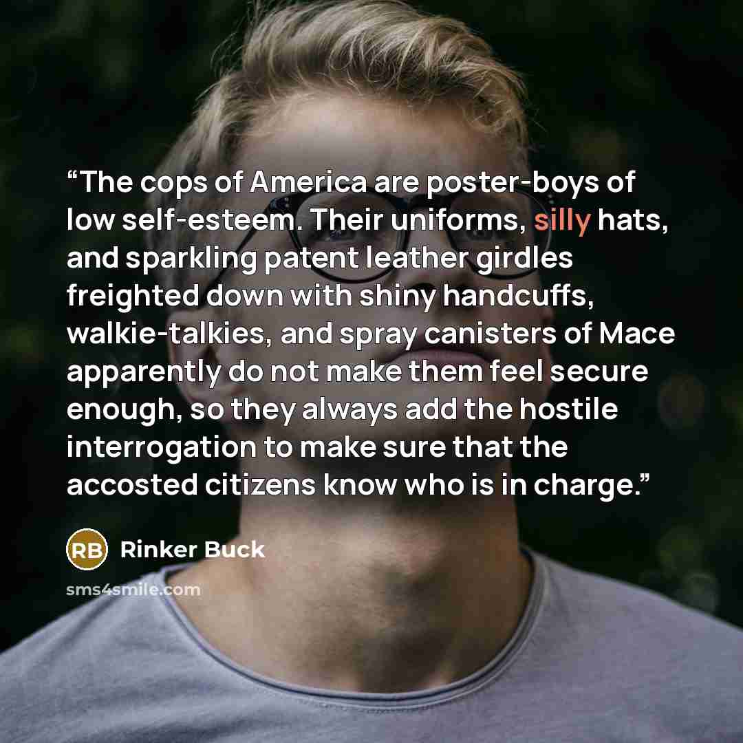 “The cops of America are poster-boys of low self-esteem. Their uniforms, silly hats, and sparkling patent leather girdles freighted down with shiny handcuffs, walkie-talkies, and spray canisters of Mace apparently do not make them feel secure enough, so they always add the hostile interrogation to…” quote by Rinker Buck