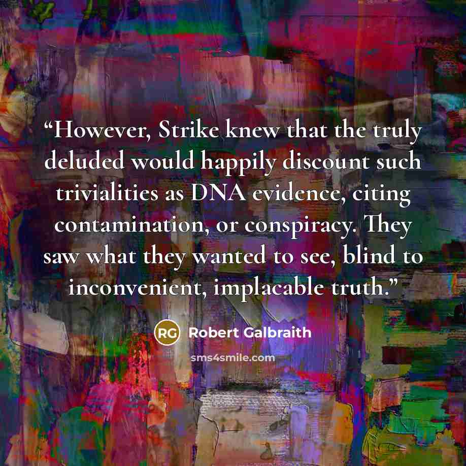 “However, Strike knew that the truly deluded would happily discount such trivialities as DNA evidence, citing contamination, or conspiracy. They saw what they wanted to see, blind to inconvenient, implacable truth.” quote by Robert Galbraith