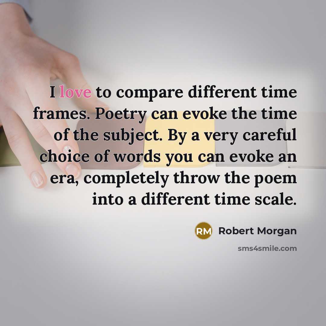 “I love to compare different time frames. Poetry can evoke the time of the subject. By a very careful choice of words you can evoke an era, completely throw the poem into a different time scale.” quote by Robert Morgan