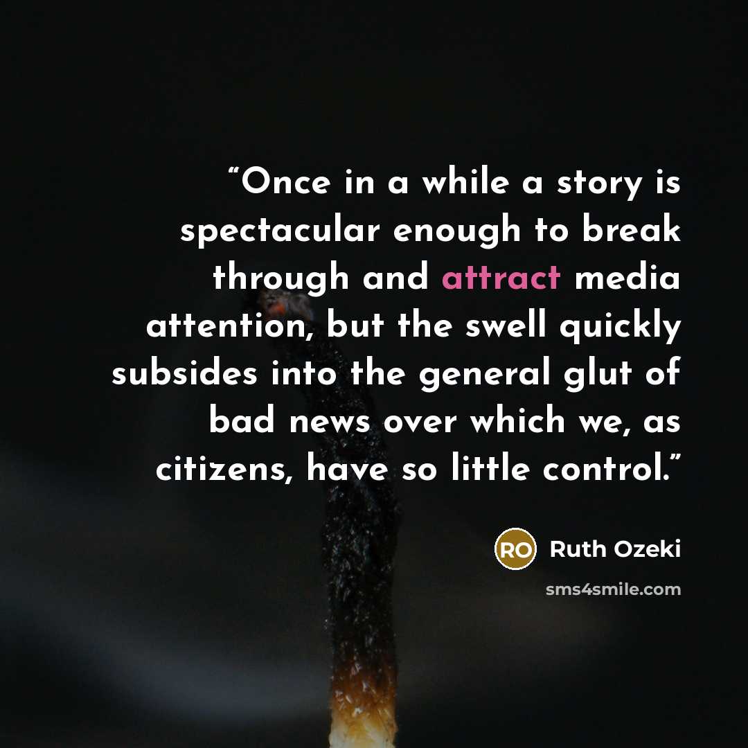 “Once in a while a story is spectacular enough to break through and attract media attention, but the swell quickly subsides into the general glut of bad news over which we, as citizens, have so little control.” quote by Ruth Ozeki