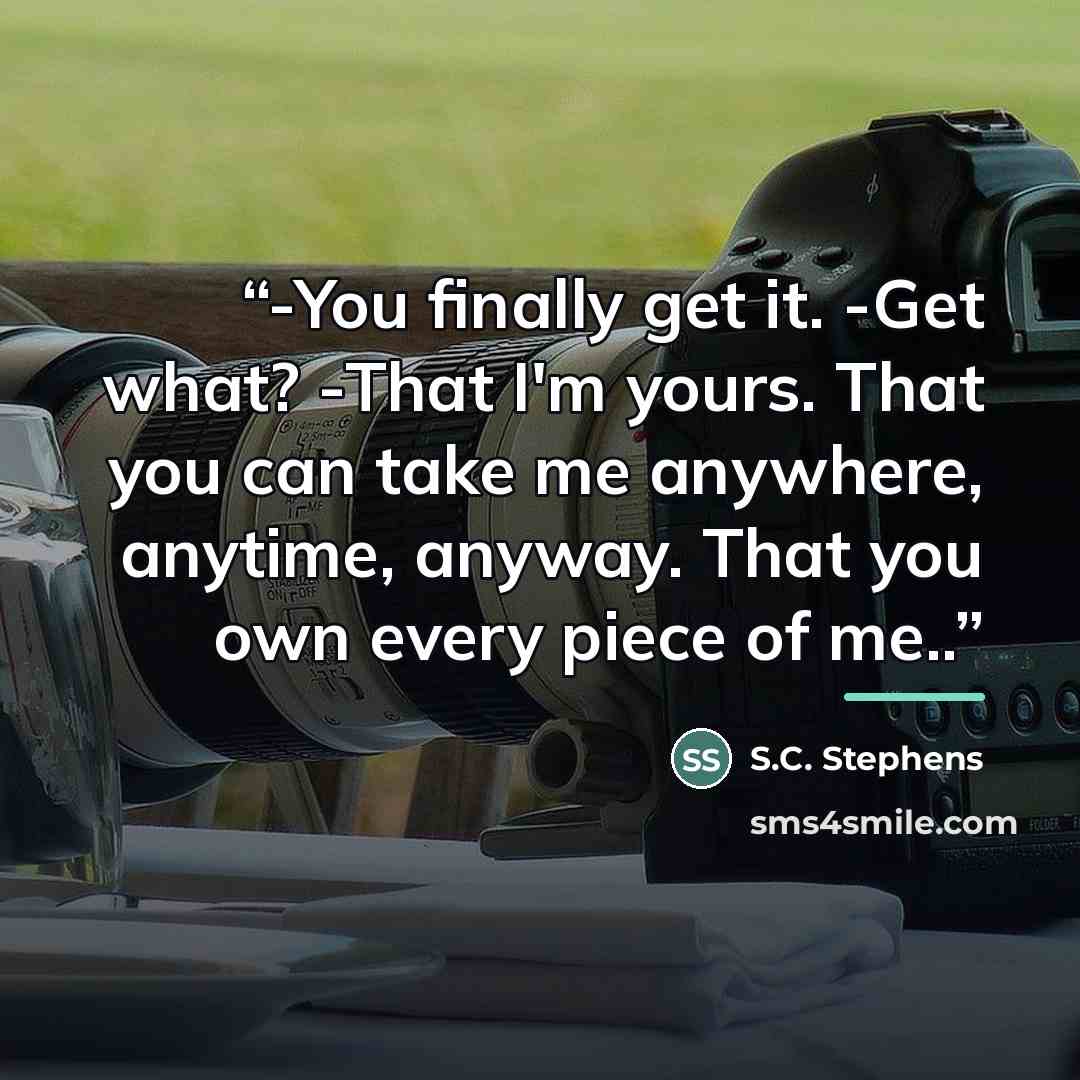 “-You finally get it. -Get what? -That I'm yours. That you can take me anywhere, anytime, anyway. That you own every piece of me..” quote by S.C. Stephens