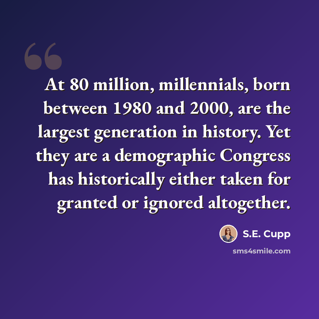 “At 80 million, millennials, born between 1980 and 2000, are the largest generation in history. Yet they are a demographic Congress has historically either taken for granted or ignored altogether.” quote by S.E. Cupp