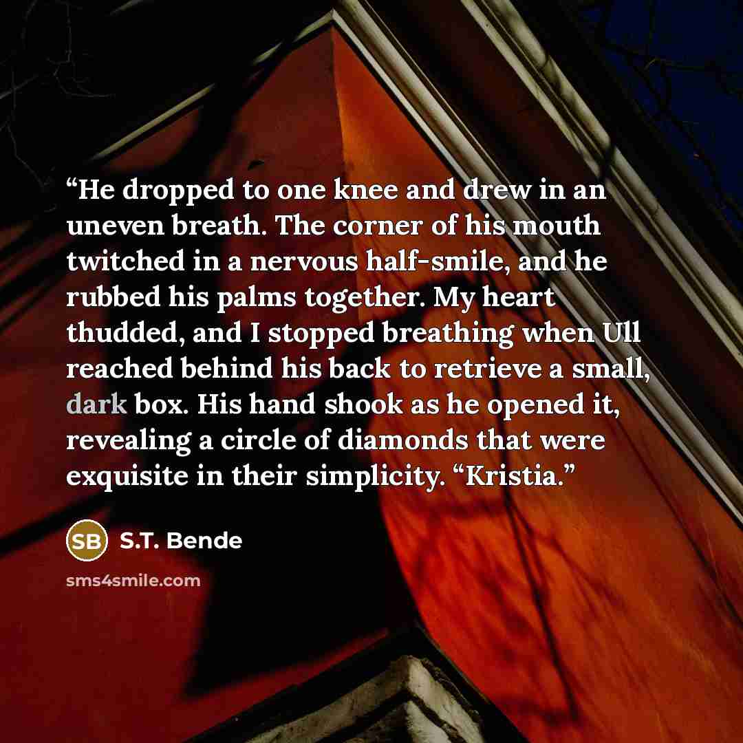 “He dropped to one knee and drew in an uneven breath. The corner of his mouth twitched in a nervous half-smile, and he rubbed his palms together. My heart thudded, and I stopped breathing when Ull reached behind his back to retrieve a small, dark box. His hand shook as he opened it, revealing a…” quote by S.T. Bende