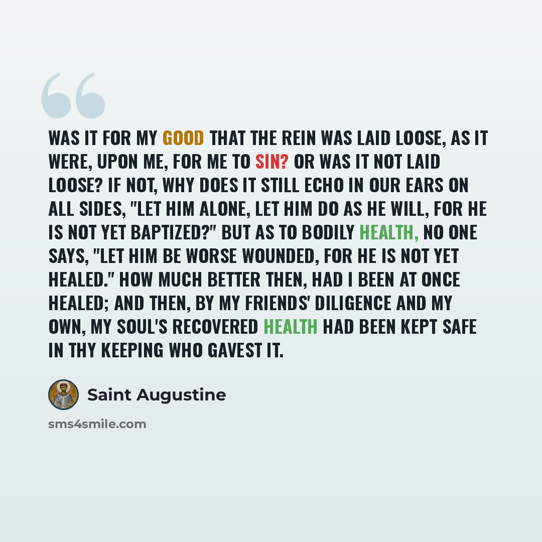 “Was it for my good that the rein was laid loose, as it were, upon me, for me to sin? or was it not laid loose? If not, why does it still echo in our ears on all sides, "Let him alone, let him do as he will, for he is not yet baptized?" but as to bodily health, no one says, "Let him be worse…” quote by Saint Augustine