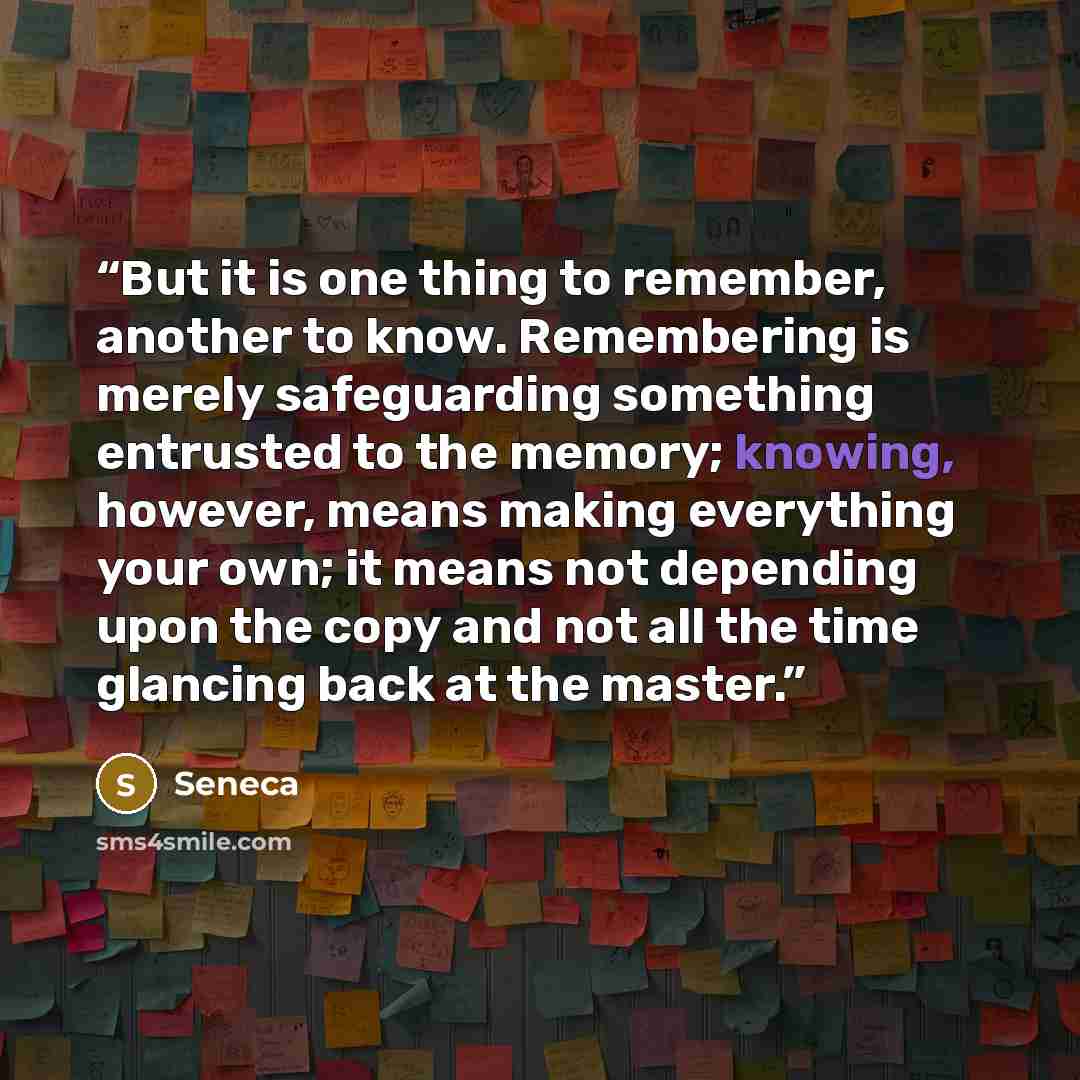 “But it is one thing to remember, another to know. Remembering is merely safeguarding something entrusted to the memory; knowing, however, means making everything your own; it means not depending upon the copy and not all the time glancing back at the master.” quote by Seneca