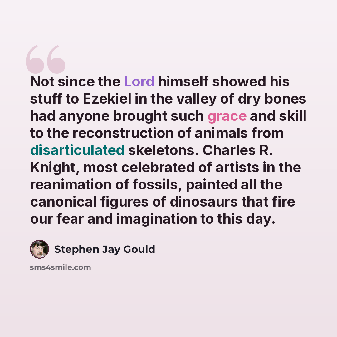 “Not since the Lord himself showed his stuff to Ezekiel in the valley of dry bones had anyone brought such grace and skill to the reconstruction of animals from disarticulated skeletons. Charles R. Knight, most celebrated of artists in the reanimation of fossils, painted all the canonical figures…” quote by Stephen Jay Gould