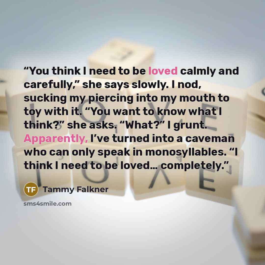 “You think I need to be loved calmly and carefully,” she says slowly. I nod, sucking my piercing into my mouth to toy with it. “You want to know what I think?” she asks. “What?” I grunt. Apparently, I’ve turned into a caveman who can only speak in monosyllables. “I think I need to be loved……” quote by Tammy Falkner