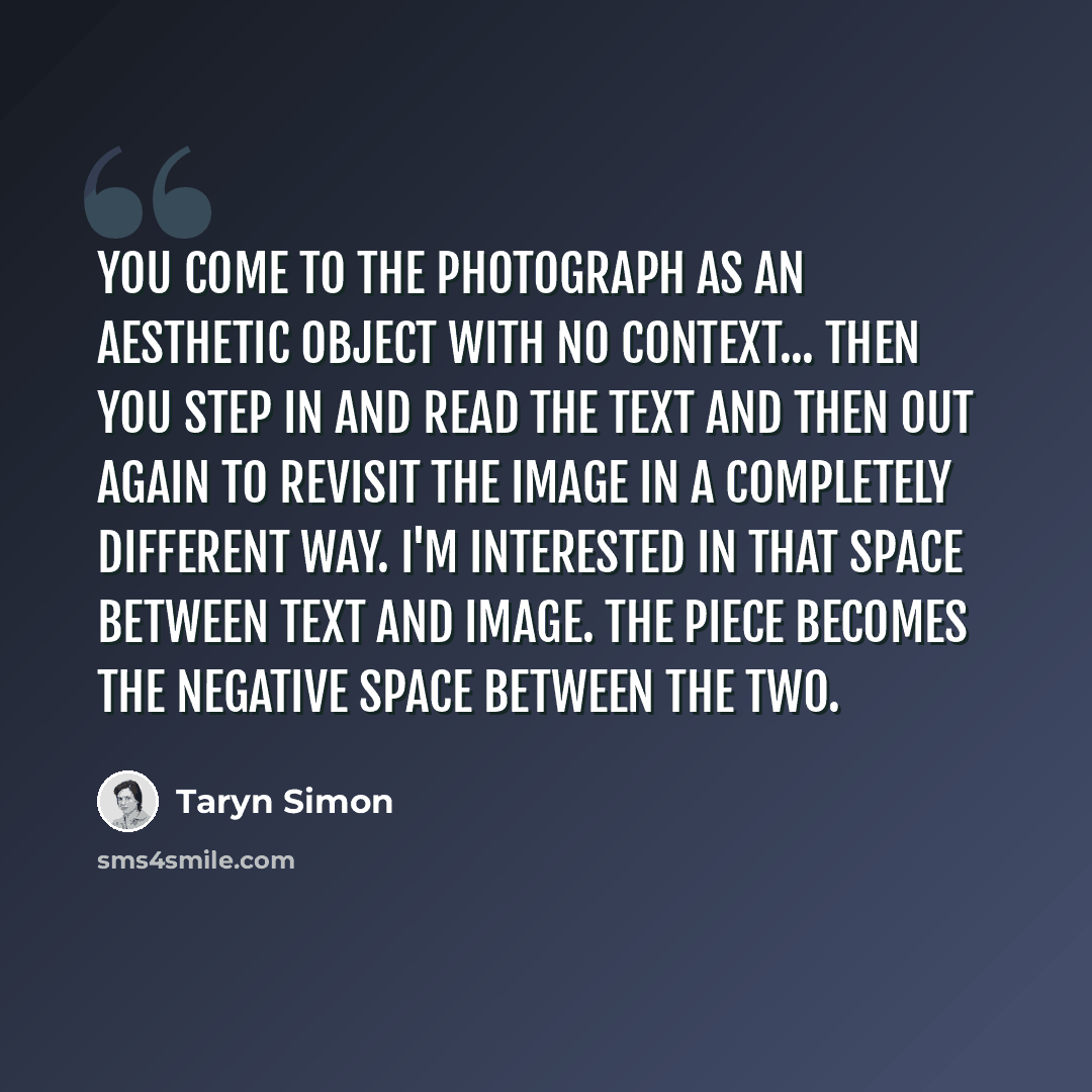 “You come to the photograph as an aesthetic object with no context... Then you step in and read the text and then out again to revisit the image in a completely different way. I'm interested in that space between text and image. The piece becomes the negative space between the two.” quote by Taryn Simon