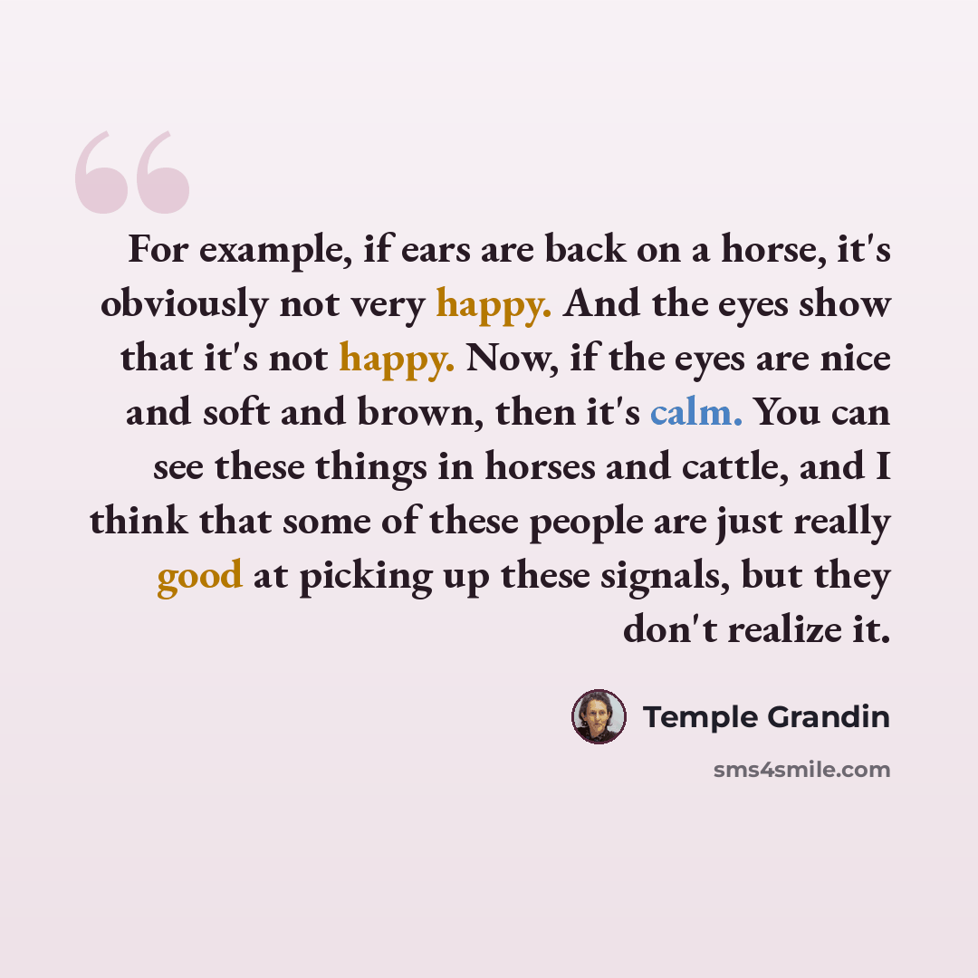 “For example, if ears are back on a horse, it's obviously not very happy. And the eyes show that it's not happy. Now, if the eyes are nice and soft and brown, then it's calm. You can see these things in horses and cattle, and I think that some of these people are just really good at picking up…” quote by Temple Grandin